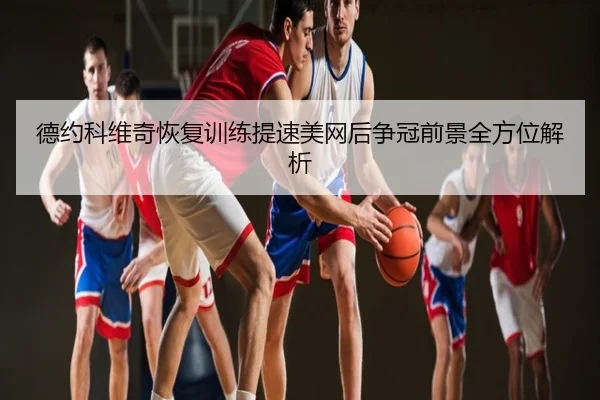 德约科维奇恢复训练提速美网后争冠前景全方位解析